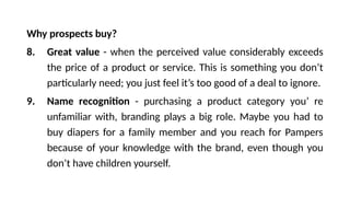Why prospects buy?
8. Great value - when the perceived value considerably exceeds
the price of a product or service. This is something you don’t
particularly need; you just feel it’s too good of a deal to ignore.
9. Name recognition - purchasing a product category you’ re
unfamiliar with, branding plays a big role. Maybe you had to
buy diapers for a family member and you reach for Pampers
because of your knowledge with the brand, even though you
don’t have children yourself.
 