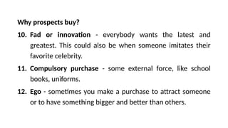 Why prospects buy?
10. Fad or innovation - everybody wants the latest and
greatest. This could also be when someone imitates their
favorite celebrity.
11. Compulsory purchase - some external force, like school
books, uniforms.
12. Ego - sometimes you make a purchase to attract someone
or to have something bigger and better than others.
 