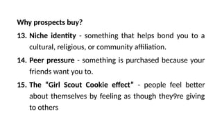 Why prospects buy?
13. Niche identity - something that helps bond you to a
cultural, religious, or community affiliation.
14. Peer pressure - something is purchased because your
friends want you to.
15. The “Girl Scout Cookie effect” - people feel better
about themselves by feeling as though they9re giving
to others
 