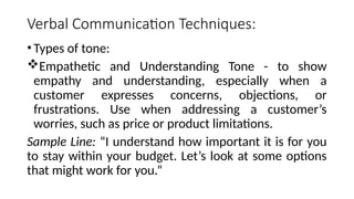 Verbal Communication Techniques:
•Types of tone:
Empathetic and Understanding Tone - to show
empathy and understanding, especially when a
customer expresses concerns, objections, or
frustrations. Use when addressing a customer’s
worries, such as price or product limitations.
Sample Line: “I understand how important it is for you
to stay within your budget. Let’s look at some options
that might work for you.”
 