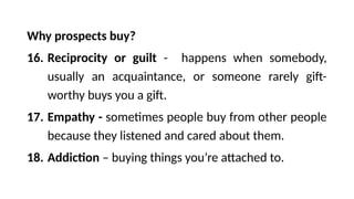 Why prospects buy?
16. Reciprocity or guilt - happens when somebody,
usually an acquaintance, or someone rarely gift-
worthy buys you a gift.
17. Empathy - sometimes people buy from other people
because they listened and cared about them.
18. Addiction – buying things you’re attached to.
 