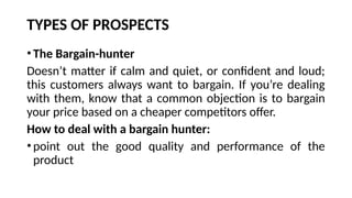 TYPES OF PROSPECTS
• The Bargain-hunter
Doesn’t matter if calm and quiet, or confident and loud;
this customers always want to bargain. If you’re dealing
with them, know that a common objection is to bargain
your price based on a cheaper competitors offer.
How to deal with a bargain hunter:
• point out the good quality and performance of the
product
 