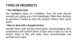 TYPES OF PROSPECTS
• The Intelligent type
The intelligent types are confident. They will walk directly
towards you, giving you a firm handshake. Often their decision
to purchase is based on how the product reflects their social
status.
• How to deal with a bargain hunter:
provide them with precise information. Acknowledging their
competence will comfort them. If their idea is false try not to
lecture them as this will make them uncomfortable and
perhaps even angry.
 