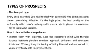 TYPES OF PROSPECTS
• The Annoyed type
Every once in a while you have to deal with customers who complain about
almost everything. Whether it’s the high price, the bad quality or the
unfriendly seller there’s nothing really you can do to please the customer.
They’re just always irritated.
How to deal with the annoyed ones:
• impress them with expertise. Ease the customer’s mind with theright
balance between problem solution, approval, politeness and courteous
treatment. When getting the feeling of being listened and responded to,
you’re eventually able to convince them.
 