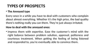 TYPES OF PROSPECTS
• The Annoyed type
Every once in a while you have to deal with customers who complain
about almost everything. Whether it’s the high price, the bad quality
there’s nothing really you can them. They’re just always irritated.
How to deal with the annoyed ones:
• impress them with expertise. Ease the customer’s mind with the
right balance between problem solution, approval, politeness and
courteous treatment. When getting the feeling of being listened
and responded to, you’re eventually able to convince them.
 