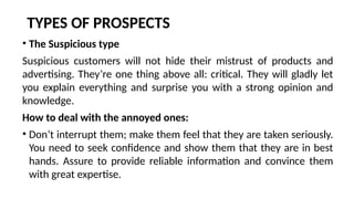 TYPES OF PROSPECTS
• The Suspicious type
Suspicious customers will not hide their mistrust of products and
advertising. They’re one thing above all: critical. They will gladly let
you explain everything and surprise you with a strong opinion and
knowledge.
How to deal with the annoyed ones:
• Don’t interrupt them; make them feel that they are taken seriously.
You need to seek confidence and show them that they are in best
hands. Assure to provide reliable information and convince them
with great expertise.
 