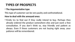 TYPES OF PROSPECTS
• The Argumentative type
This type of customer can be very pushy and confrontational.
How to deal with the annoyed ones:
• Firstly try to find out if they really intend to buy. Perhaps they
already ordered the product somewhere else and just want a free
consultation. If you don’t think so, stay friendly and patient as
always. Even if these customers are not buying right away, your
patience will be remembered.
 