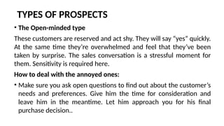 TYPES OF PROSPECTS
• The Open-minded type
These customers are reserved and act shy. They will say “yes” quickly.
At the same time they’re overwhelmed and feel that they’ve been
taken by surprise. The sales conversation is a stressful moment for
them. Sensitivity is required here.
How to deal with the annoyed ones:
• Make sure you ask open questions to find out about the customer’s
needs and preferences. Give him the time for consideration and
leave him in the meantime. Let him approach you for his final
purchase decision..
 