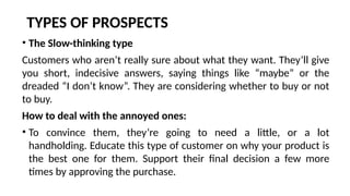 TYPES OF PROSPECTS
• The Slow-thinking type
Customers who aren’t really sure about what they want. They’ll give
you short, indecisive answers, saying things like “maybe” or the
dreaded “I don’t know”. They are considering whether to buy or not
to buy.
How to deal with the annoyed ones:
• To convince them, they’re going to need a little, or a lot
handholding. Educate this type of customer on why your product is
the best one for them. Support their final decision a few more
times by approving the purchase.
 
