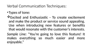 Verbal Communication Techniques:
•Types of tone:
Excited and Enthusiastic - To create excitement
and make the product or service sound appealing.
Use when introducing new features or benefits
that would resonate with the customer’s interests.
Sample Line: “You’re going to love this feature! It
makes everything so much easier and more
enjoyable.”
 
