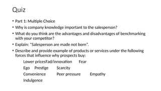 Quiz
• Part 1: Multiple Choice
• Why is company knowledge important to the salesperson?
• What do you think are the advantages and disadvantages of benchmarking
with your competitor?
• Explain: “Salesperson are made not born”.
• Describe and provide example of products or services under the following
forces that influence why prospects buy:
Lower pricesFad/innovation Fear
Ego Prestige Scarcity
Convenience Peer pressure Empathy
Indulgence
 