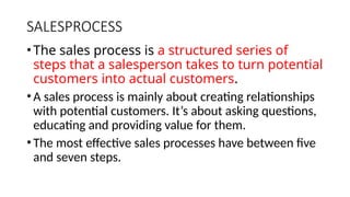 SALESPROCESS
•The sales process is a structured series of
steps that a salesperson takes to turn potential
customers into actual customers.
•A sales process is mainly about creating relationships
with potential customers. It’s about asking questions,
educating and providing value for them.
•The most effective sales processes have between five
and seven steps.
 