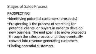 Stages of Sales Process
PROSPECTING
•Identifying potential customers (prospects)
•Prospecting is the process of searching for
potential clients, or buyers in order to develop
new business. The end goal is to move prospects
through the sales process until they eventually
convert into revenue-generating customers.
•Finding potential customers.
 