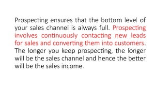 Prospecting ensures that the bottom level of
your sales channel is always full. Prospecting
involves continuously contacting new leads
for sales and converting them into customers.
The longer you keep prospecting, the longer
will be the sales channel and hence the better
will be the sales income.
 