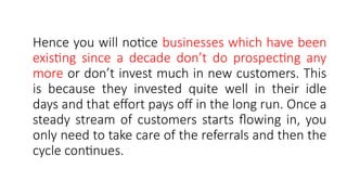 Hence you will notice businesses which have been
existing since a decade don’t do prospecting any
more or don’t invest much in new customers. This
is because they invested quite well in their idle
days and that effort pays off in the long run. Once a
steady stream of customers starts flowing in, you
only need to take care of the referrals and then the
cycle continues.
 