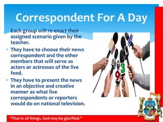 Correspondent For A Day
 Each group will re-enact their
assigned scenario given by the
teacher.
 They have to choose their news
correspondent and the other
members that will serve as
actors or actresses of the live
feed.
 They have to present the news
in an objective and creative
manner as what live
correspondents or reporters
would do on national television.
“That in all things, God may be glorified.”
 