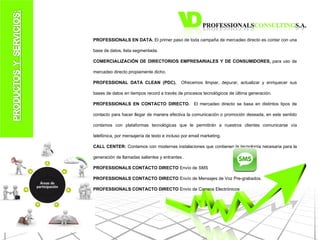 PROFESSIONALS EN DATA.  El primer paso de toda campaña de mercadeo directo es contar con una base de datos, lista segmentada. COMERCIALIZACIÓN DE DIRECTORIOS EMPRESARIALES Y DE CONSUMIDORES,  para uso de mercadeo directo propiamente dicho.  PROFESSIONAL DATA CLEAN (PDC).   Ofrecemos limpiar, depurar, actualizar y enriquecer sus bases de datos en tiempos record a través de procesos tecnológicos de última generación. PROFESSIONALS EN CONTACTO DIRECTO.   El mercadeo directo se basa en distintos tipos de contacto para hacer llegar de manera efectiva la comunicación o promoción deseada, en este sentido contamos con plataformas tecnológicas que le permitirán a nuestros clientes comunicarse vía telefónica, por mensajería de texto e incluso por email marketing. CALL CENTER:  Contamos con modernas instalaciones que contienen la tecnología necesaria para la generación de llamadas salientes y entrantes . PROFESSIONALS CONTACTO DIRECTO  Envío de SMS PROFESSIONALS CONTACTO DIRECTO  Envío de Mensajes de Voz Pre-grabados. PROFESSIONALS CONTACTO DIRECTO  Envío de Correos Electrónicos 