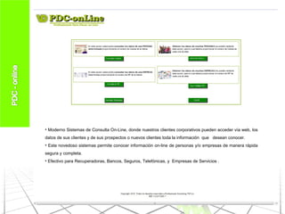 Moderno Sistemas de Consulta On-Line, donde nuestros clientes corporativos pueden acceder vía web, los datos de sus clientes y de sus prospectos o nuevos clientes toda la información  que  desean conocer. Este novedoso sistemas permite conocer información on-line de personas y/o empresas de manera rápida segura y completa. Efectivo para Recuperadoras, Bancos, Seguros, Telefónicas, y  Empresas de Servicios . 