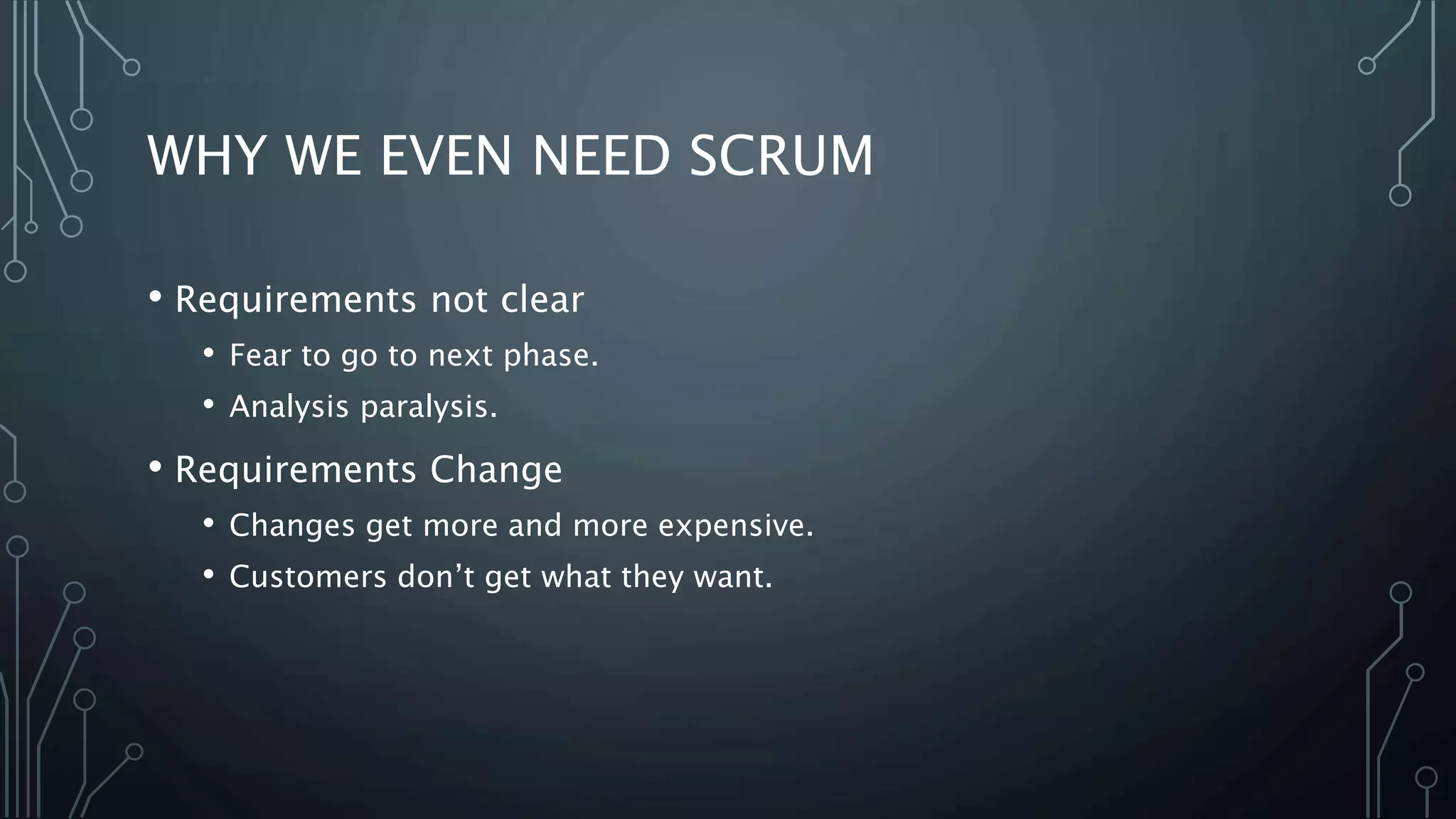 WHY WE EVEN NEED SCRUM
• Requirements not clear
• Fear to go to next phase.
• Analysis paralysis.
• Requirements Change
• Changes get more and more expensive.
• Customers don’t get what they want.
 