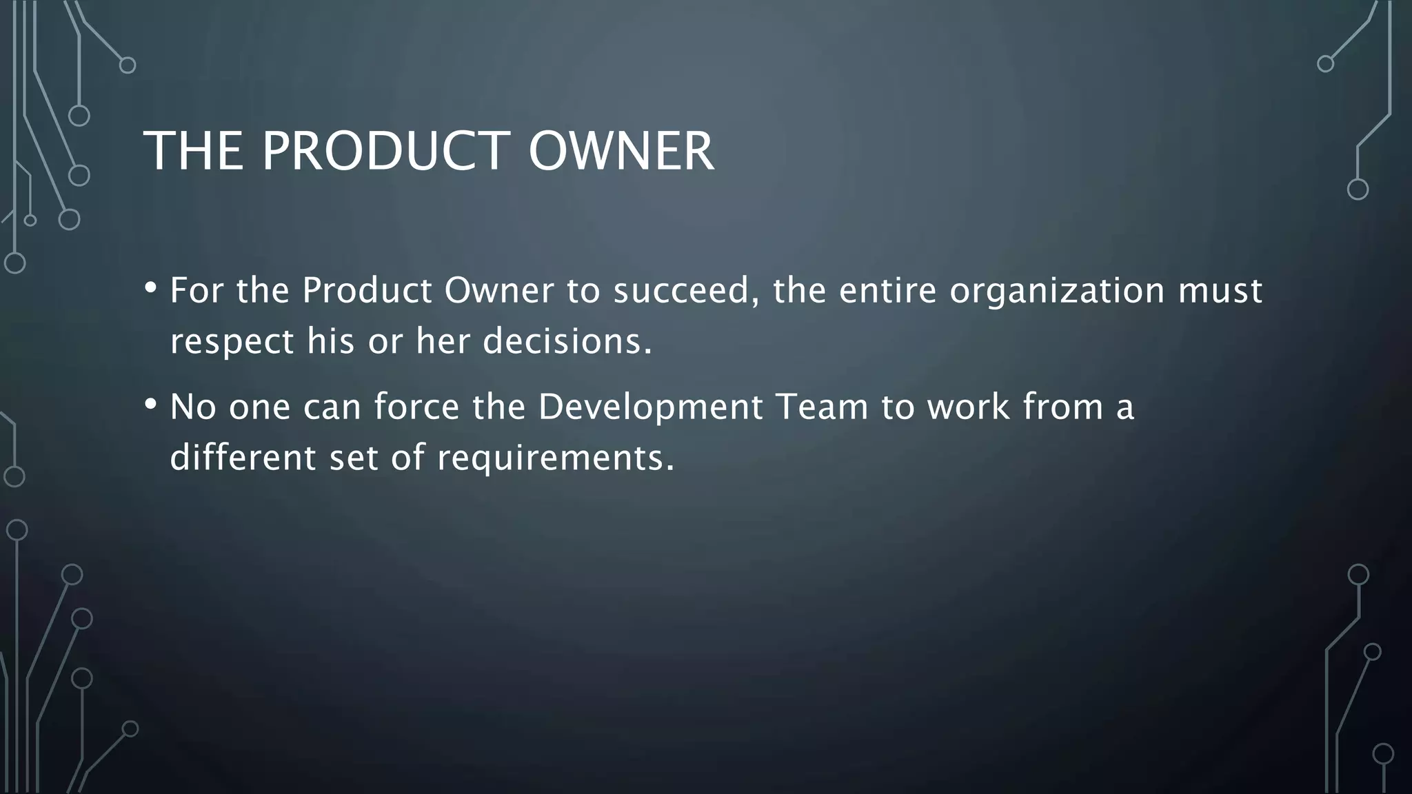 THE PRODUCT OWNER
• For the Product Owner to succeed, the entire organization must
respect his or her decisions.
• No one can force the Development Team to work from a
different set of requirements.
 