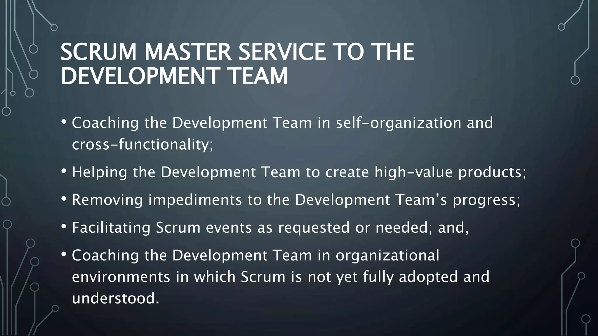SCRUM MASTER SERVICE TO THE
DEVELOPMENT TEAM
• Coaching the Development Team in self-organization and
cross-functionality;
• Helping the Development Team to create high-value products;
• Removing impediments to the Development Team’s progress;
• Facilitating Scrum events as requested or needed; and,
• Coaching the Development Team in organizational
environments in which Scrum is not yet fully adopted and
understood.
 
