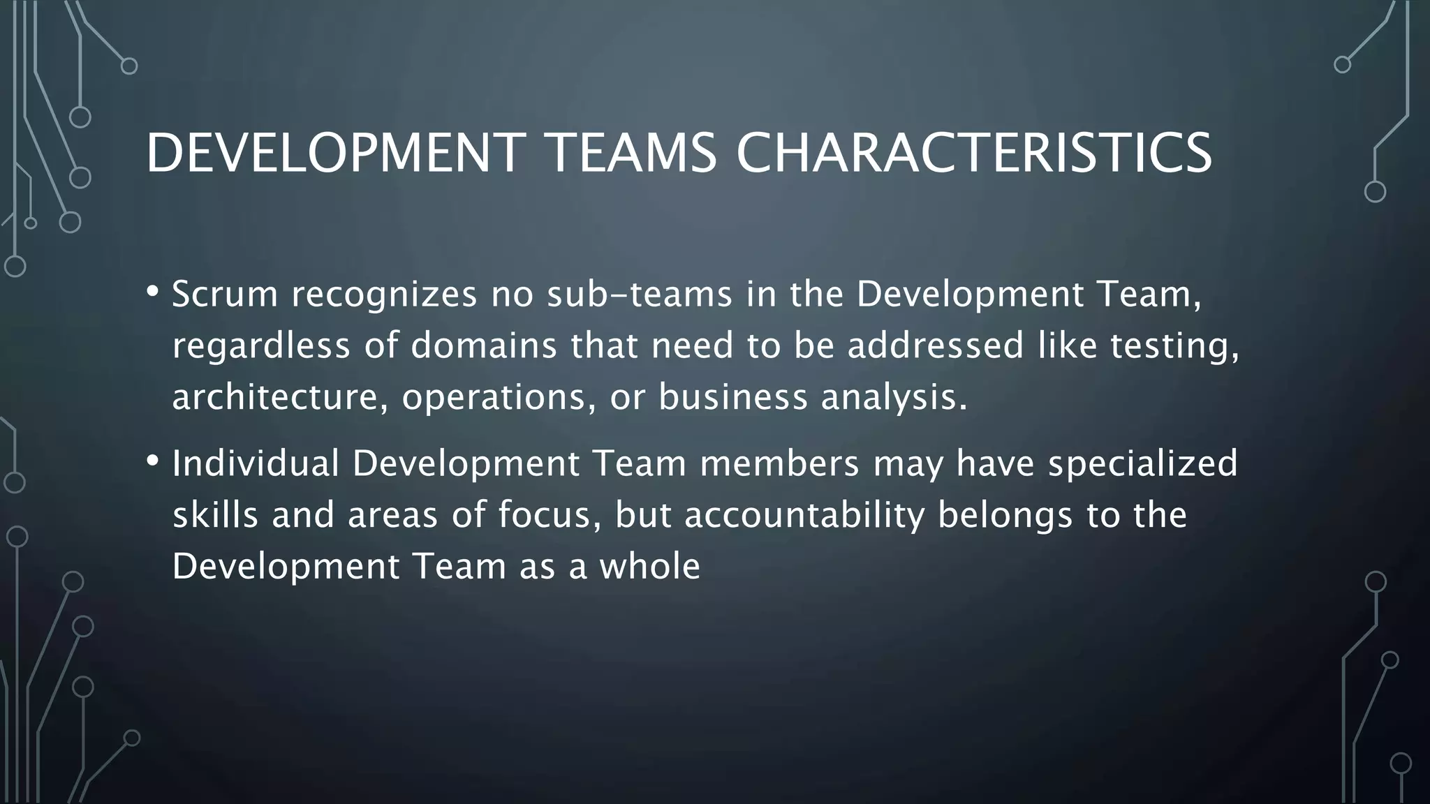 DEVELOPMENT TEAMS CHARACTERISTICS
• Scrum recognizes no sub-teams in the Development Team,
regardless of domains that need to be addressed like testing,
architecture, operations, or business analysis.
• Individual Development Team members may have specialized
skills and areas of focus, but accountability belongs to the
Development Team as a whole
 