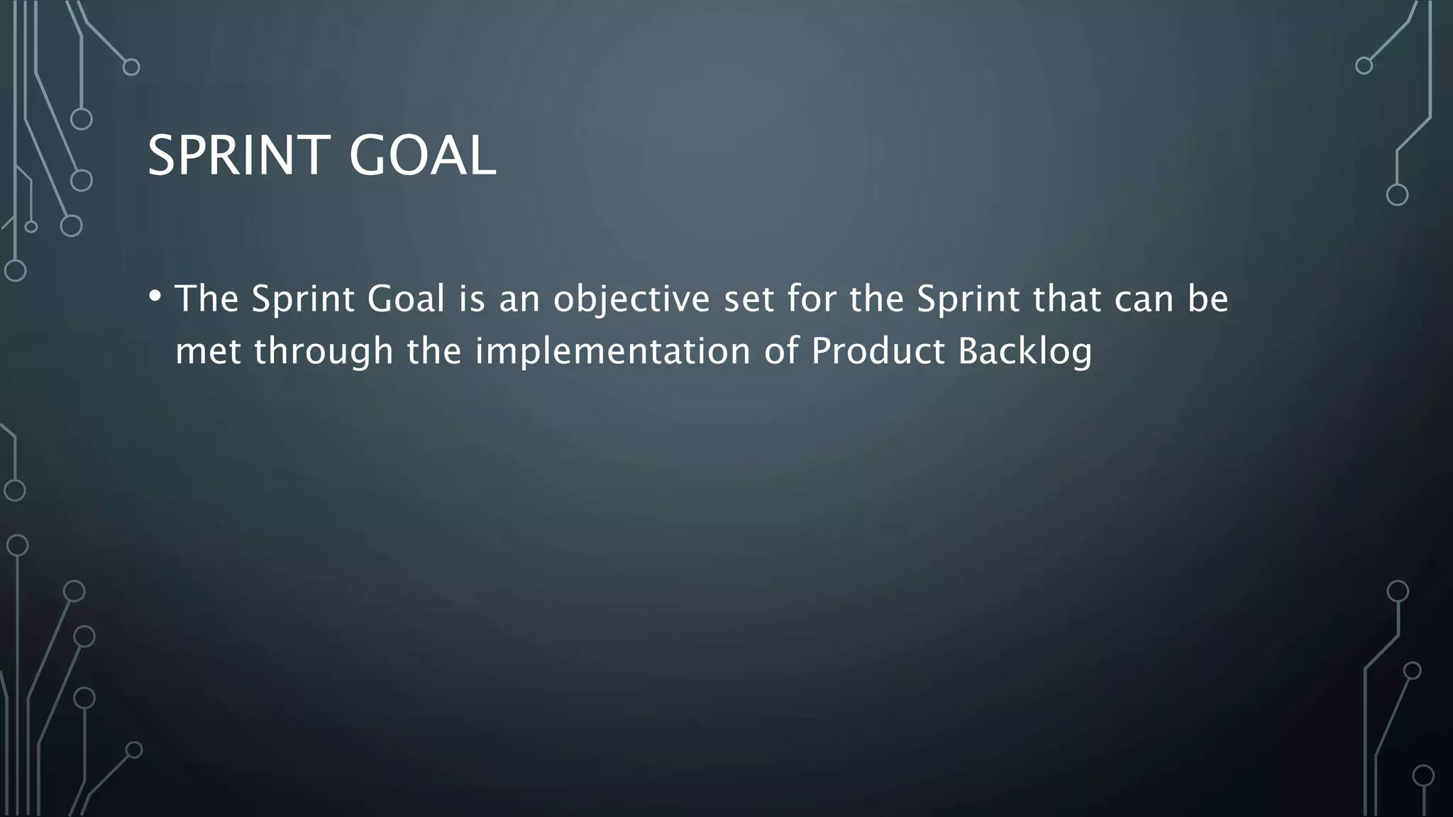 SPRINT GOAL
• The Sprint Goal is an objective set for the Sprint that can be
met through the implementation of Product Backlog
 