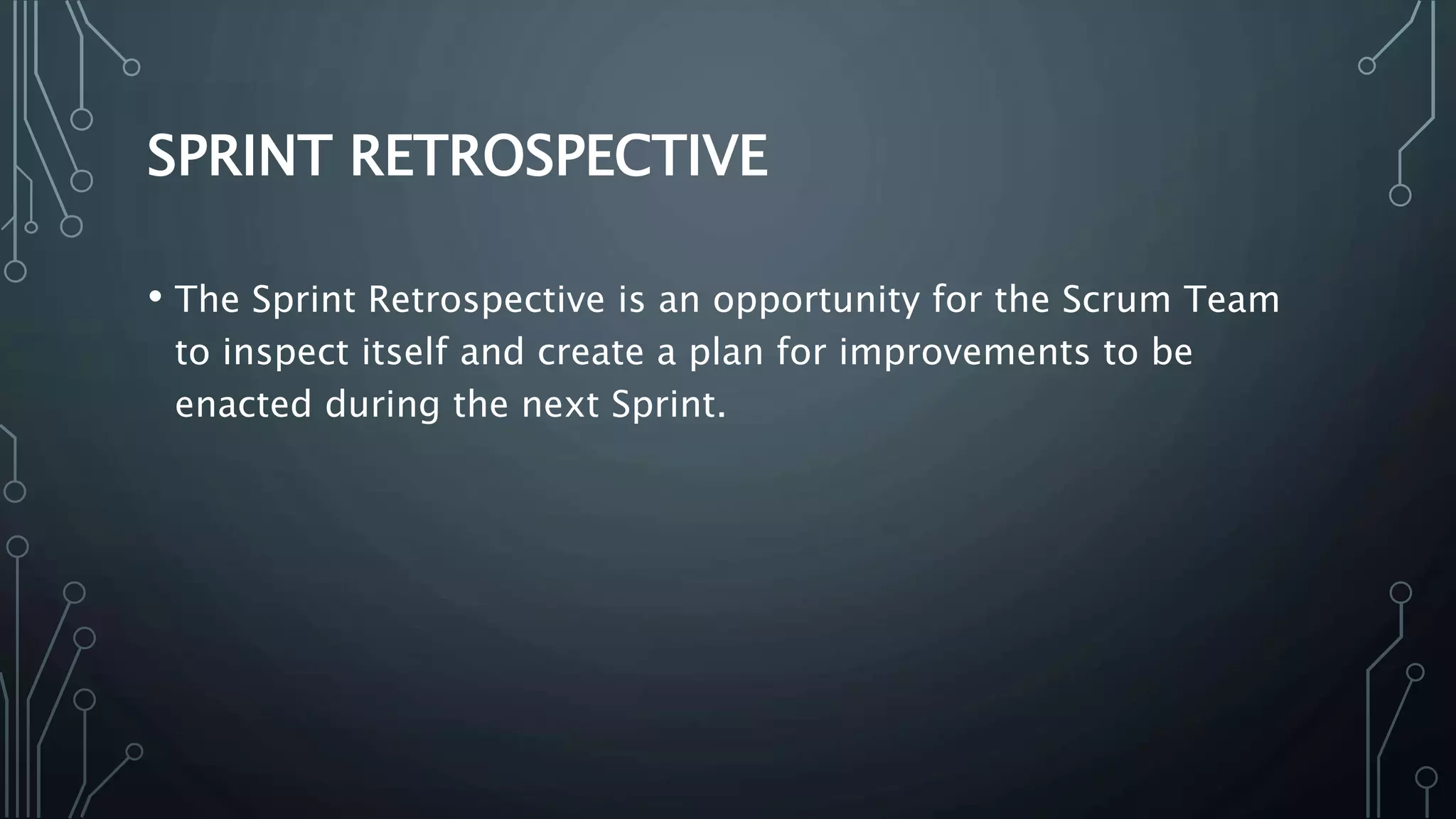 SPRINT RETROSPECTIVE
• The Sprint Retrospective is an opportunity for the Scrum Team
to inspect itself and create a plan for improvements to be
enacted during the next Sprint.
 