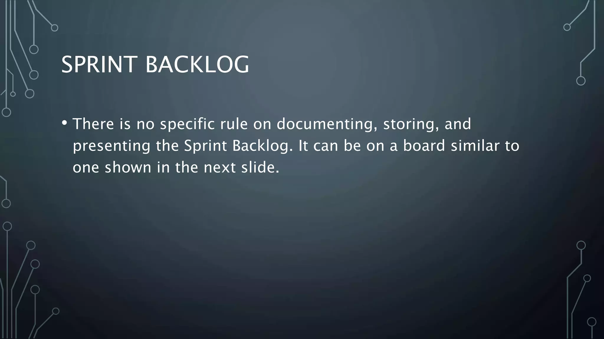 SPRINT BACKLOG
• There is no specific rule on documenting, storing, and
presenting the Sprint Backlog. It can be on a board similar to
one shown in the next slide.
 