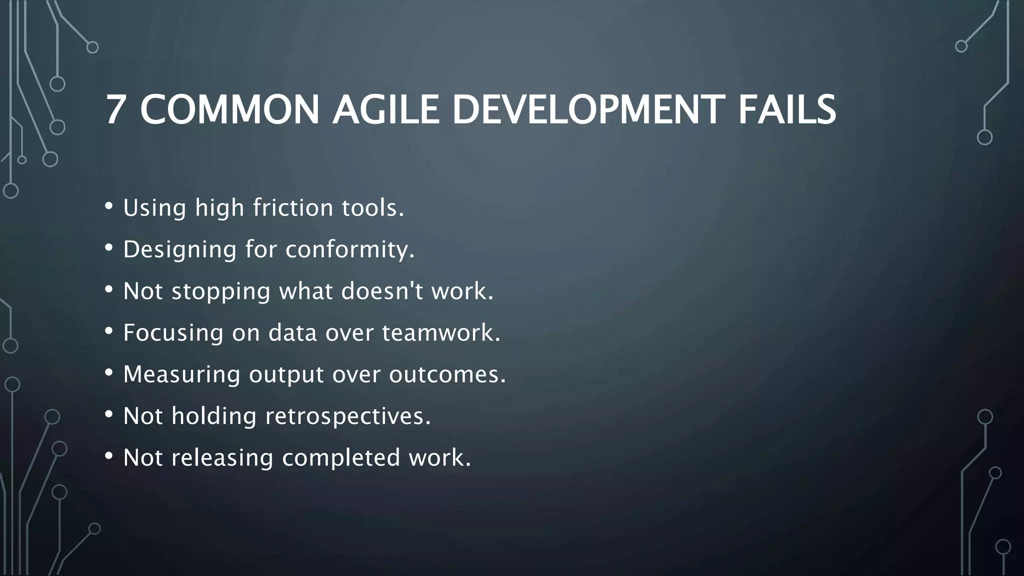 7 COMMON AGILE DEVELOPMENT FAILS
• Using high friction tools.
• Designing for conformity.
• Not stopping what doesn't work.
• Focusing on data over teamwork.
• Measuring output over outcomes.
• Not holding retrospectives.
• Not releasing completed work.
 