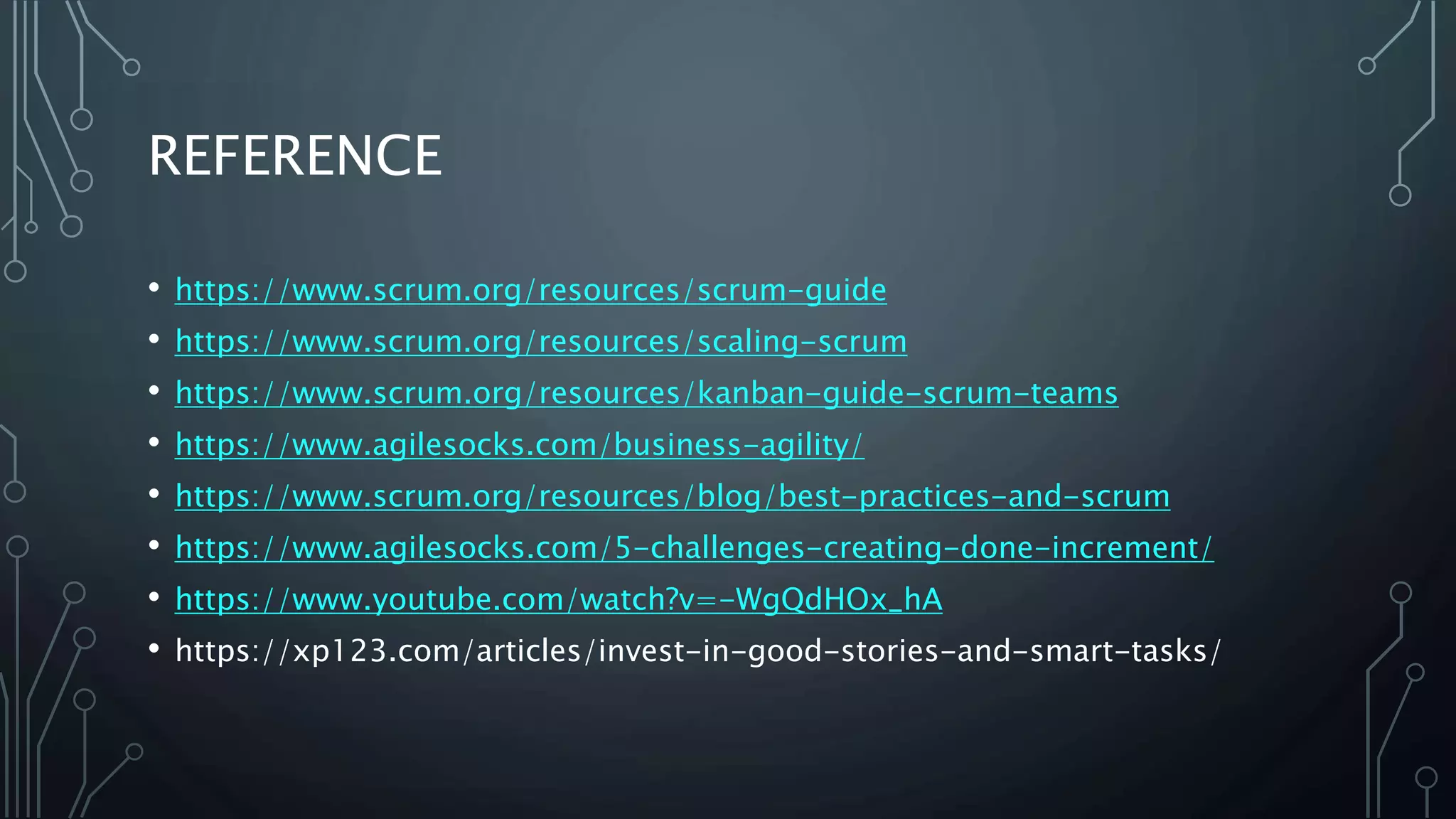 REFERENCE
• https://www.scrum.org/resources/scrum-guide
• https://www.scrum.org/resources/scaling-scrum
• https://www.scrum.org/resources/kanban-guide-scrum-teams
• https://www.agilesocks.com/business-agility/
• https://www.scrum.org/resources/blog/best-practices-and-scrum
• https://www.agilesocks.com/5-challenges-creating-done-increment/
• https://www.youtube.com/watch?v=-WgQdHOx_hA
• https://xp123.com/articles/invest-in-good-stories-and-smart-tasks/
 