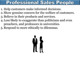 1. Help customers make informed decisions.
2.Show genuine concern for the welfare of customers.
3.Believe in their products and services.
4.Less likely to exaggerate than politicians and even
preachers, and professors in universities.
5. Respond to more ethically to dilemmas.
 