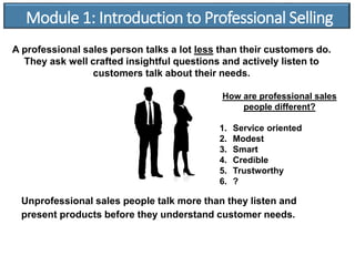 Unprofessional sales people talk more than they listen and
present products before they understand customer needs.
Module 1: Introduction to Professional Selling
A professional sales person talks a lot less than their customers do.
They ask well crafted insightful questions and actively listen to
customers talk about their needs.
How are professional sales
people different?
1. Service oriented
2. Modest
3. Smart
4. Credible
5. Trustworthy
6. ?
 