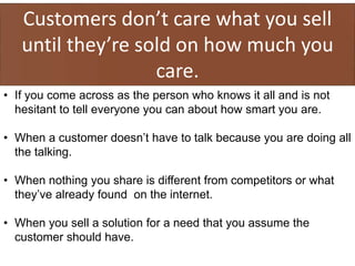 Customers don’t care what you sell
until they’re sold on how much you
care.
• If you come across as the person who knows it all and is not
hesitant to tell everyone you can about how smart you are.
• When a customer doesn’t have to talk because you are doing all
the talking.
• When nothing you share is different from competitors or what
they’ve already found on the internet.
• When you sell a solution for a need that you assume the
customer should have.
 