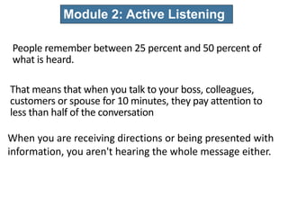 People remember between 25 percent and 50 percent of
what is heard.
Module 2: Active Listening
That means that when you talk to your boss, colleagues,
customers or spouse for 10 minutes, they pay attention to
less than half of the conversation
When you are receiving directions or being presented with
information, you aren't hearing the whole message either.
 