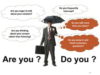 24
Do you talk more
than you listen?
Are you eager to talk
about your solution?
Do you jump in and
finish customers
questions?
Do you frequently
interrupt?
Are you thinking
about your answer
rather than listening?
Are you ? Do you ?
Do you talk more
than you listen?
Do you jump in and
finish customers
questions?
 