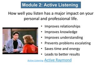Active Listening Active Raymond
27
• Improves relationships
• Improves knowledge
• Improves understanding
• Prevents problems escalating
• Saves time and energy
• Leads to better results
Module 2: Active Listening
How well you listen has a major impact on your
personal and professional life.
 
