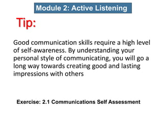 Tip:
Good communication skills require a high level
of self-awareness. By understanding your
personal style of communicating, you will go a
long way towards creating good and lasting
impressions with others
Module 2: Active Listening
Exercise: 2.1 Communications Self Assessment
 