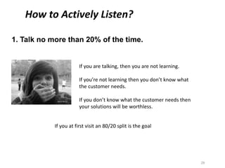 1. Talk no more than 20% of the time.
29
WWW.TRAININGCOURSEMATERIAL.COM
How to Actively Listen?
If you at first visit an 80/20 split is the goal
If you are talking, then you are not learning.
If you’re not learning then you don’t know what
the customer needs.
If you don’t know what the customer needs then
your solutions will be worthless.
 