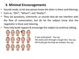 • Sounds made, to let one person know the other is there and listening.
• Such as, “Oh?”, “When?”, and “Really?”.
• They are questions, comments, or sounds that do not interfere with
the flow of conversation, but do let the subject know that the
negotiator is there and listening.
• They help build rapport & encourage the subject to continue talking.
3. Minimal Encouragements
It was really great! You say:
We really went through a tough time. You say:
We finally got the help we needed. You say:
 