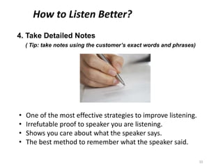 4. Take Detailed Notes
( Tip: take notes using the customer’s exact words and phrases)
33
How to Listen Better?
• One of the most effective strategies to improve listening.
• Irrefutable proof to speaker you are listening.
• Shows you care about what the speaker says.
• The best method to remember what the speaker said.
 