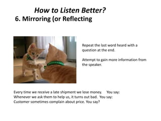 6. Mirroring (or Reflecting
Repeat the last word heard with a
question at the end.
Attempt to gain more information from
the speaker.
How to Listen Better?
Every time we receive a late shipment we lose money. You say:
Whenever we ask them to help us, it turns out bad. You say:
Customer sometimes complain about price. You say?
 