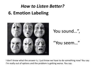 6. Emotion Labeling
You sound…”,
“You seem…”
How to Listen Better?
I don’t know what the answer is, I just know we have to do something now! You say:
I’m really out of options and the problem is getting worse. You say:
 