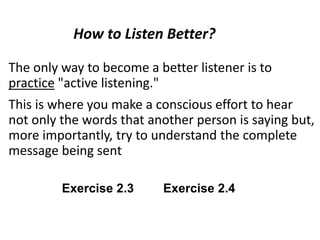 The only way to become a better listener is to
practice "active listening."
This is where you make a conscious effort to hear
not only the words that another person is saying but,
more importantly, try to understand the complete
message being sent
How to Listen Better?
Exercise 2.3 Exercise 2.4
 