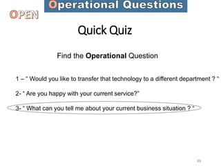 Quick Quiz
Find the Operational Question
1 – “ Would you like to transfer that technology to a different department ? “
2- “ Are you happy with your current service?”
3- “ What can you tell me about your current business situation ? “
48
 