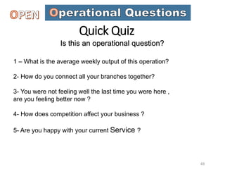 Is this an operational question?
1 – What is the average weekly output of this operation?
2- How do you connect all your branches together?
3- You were not feeling well the last time you were here ,
are you feeling better now ?
4- How does competition affect your business ?
5- Are you happy with your current Service ?
49
Quick Quiz
 