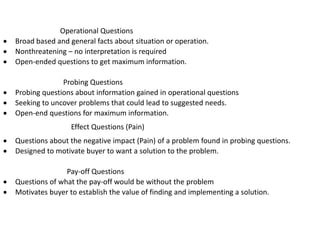 Operational Questions
 Broad based and general facts about situation or operation.
 Nonthreatening – no interpretation is required
 Open-ended questions to get maximum information.
Probing Questions
 Probing questions about information gained in operational questions
 Seeking to uncover problems that could lead to suggested needs.
 Open-end questions for maximum information.
Effect Questions (Pain)
 Questions about the negative impact (Pain) of a problem found in probing questions.
 Designed to motivate buyer to want a solution to the problem.
Pay-off Questions
 Questions of what the pay-off would be without the problem
 Motivates buyer to establish the value of finding and implementing a solution.
 