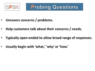• Uncovers concerns / problems.
• Help customers talk about their concerns / needs.
• Typically open-ended to allow broad range of responses.
• Usually begin with 'what,' 'why' or 'how.'
 