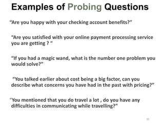 “Are you happy with your checking account benefits?”
“Are you satisfied with your online payment processing service
you are getting ? “
“If you had a magic wand, what is the number one problem you
would solve?”
“You talked earlier about cost being a big factor, can you
describe what concerns you have had in the past with pricing?”
“You mentioned that you do travel a lot , do you have any
difficulties in communicating while travelling?”
Examples of Probing Questions
55
 