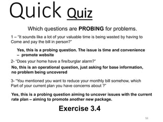 Quick Quiz
Which questions are PROBING for problems.
1 – “It sounds like a lot of your valuable time is being wasted by having to
Come and pay the bill in person?”
2- “Does your home have a fire/burglar alarm?”
3- “You mentioned you want to reduce your monthly bill somehow, which
Part of your current plan you have concerns about ?”
Yes, this is a probing question. The issue is time and convenience
– promote website
No, this is an operational question, just asking for base information,
no problem being uncovered
Yes, this is a probing question aiming to uncover issues with the current
rate plan – aiming to promote another new package.
56
Exercise 3.4
 